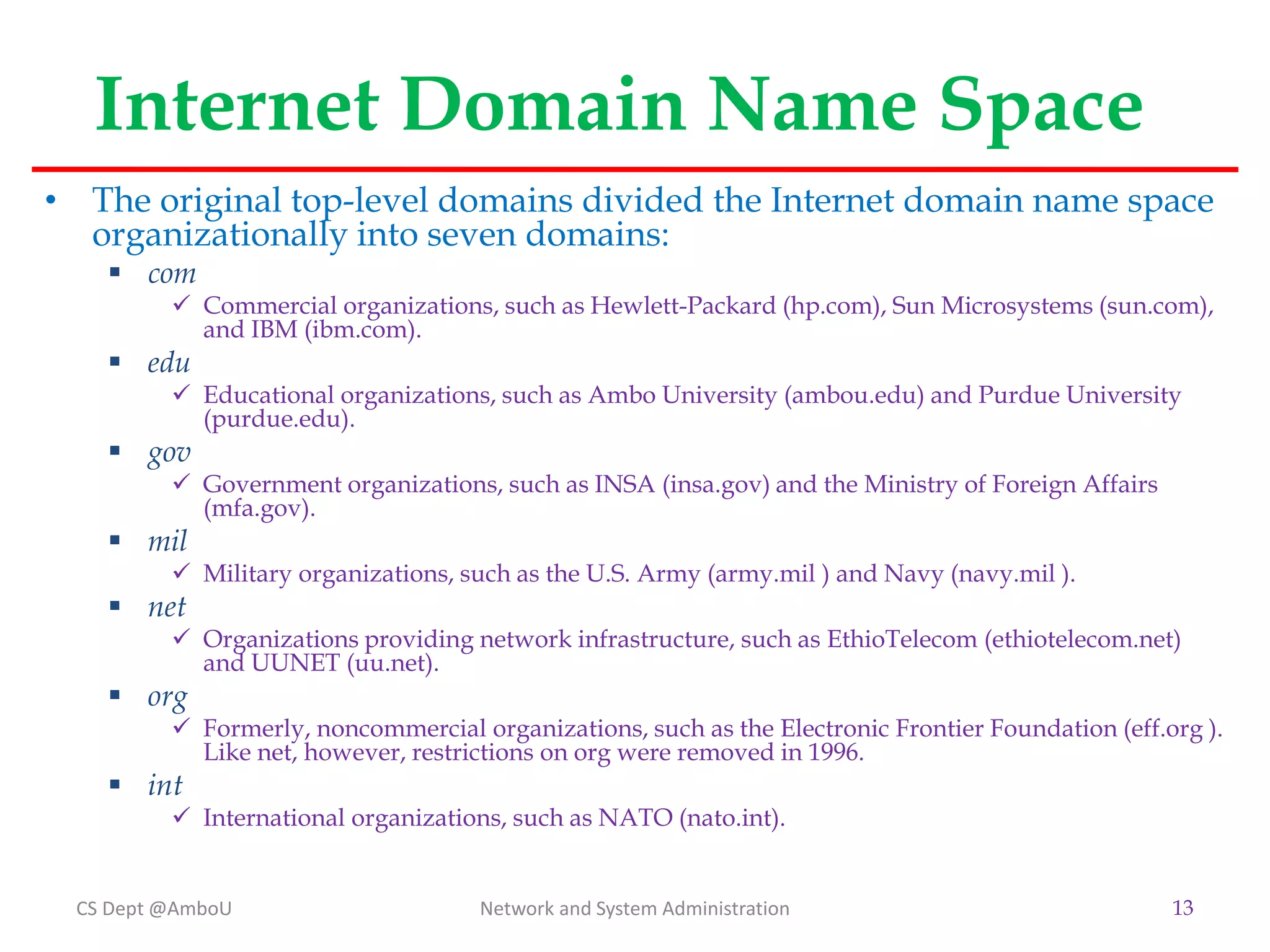 Internet Domain Name Space
• The original top-level domains divided the Internet domain name space
organizationally into seven domains:
 com
 Commercial organizations, such as Hewlett-Packard (hp.com), Sun Microsystems (sun.com),
and IBM (ibm.com).
 edu
 Educational organizations, such as Ambo University (ambou.edu) and Purdue University
(purdue.edu).
 gov
 Government organizations, such as INSA (insa.gov) and the Ministry of Foreign Affairs
(mfa.gov).
 mil
 Military organizations, such as the U.S. Army (army.mil ) and Navy (navy.mil ).
 net
 Organizations providing network infrastructure, such as EthioTelecom (ethiotelecom.net)
and UUNET (uu.net).
 org
 Formerly, noncommercial organizations, such as the Electronic Frontier Foundation (eff.org ).
Like net, however, restrictions on org were removed in 1996.
 int
 International organizations, such as NATO (nato.int).
CS Dept @AmboU Network and System Administration 13
 