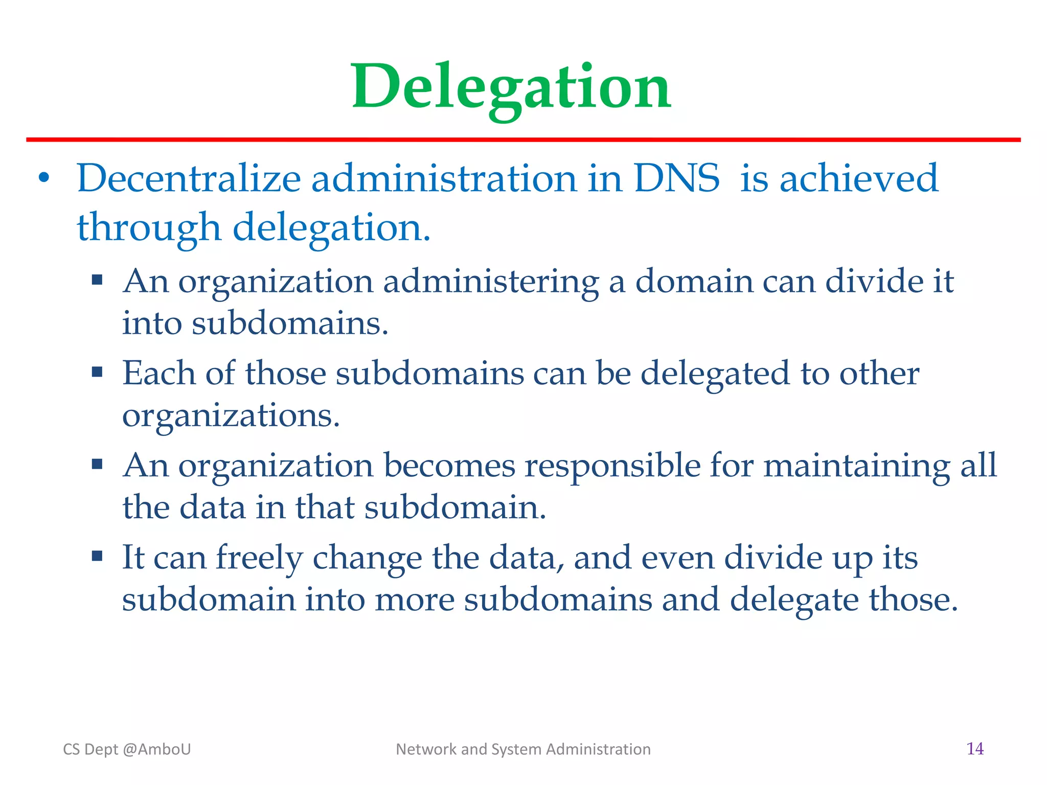 Delegation
• Decentralize administration in DNS is achieved
through delegation.
 An organization administering a domain can divide it
into subdomains.
 Each of those subdomains can be delegated to other
organizations.
 An organization becomes responsible for maintaining all
the data in that subdomain.
 It can freely change the data, and even divide up its
subdomain into more subdomains and delegate those.
CS Dept @AmboU Network and System Administration 14
 