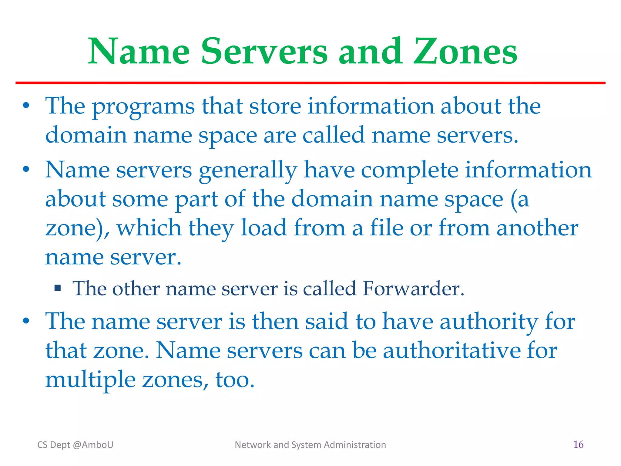 Name Servers and Zones
• The programs that store information about the
domain name space are called name servers.
• Name servers generally have complete information
about some part of the domain name space (a
zone), which they load from a file or from another
name server.
 The other name server is called Forwarder.
• The name server is then said to have authority for
that zone. Name servers can be authoritative for
multiple zones, too.
CS Dept @AmboU Network and System Administration 16
 