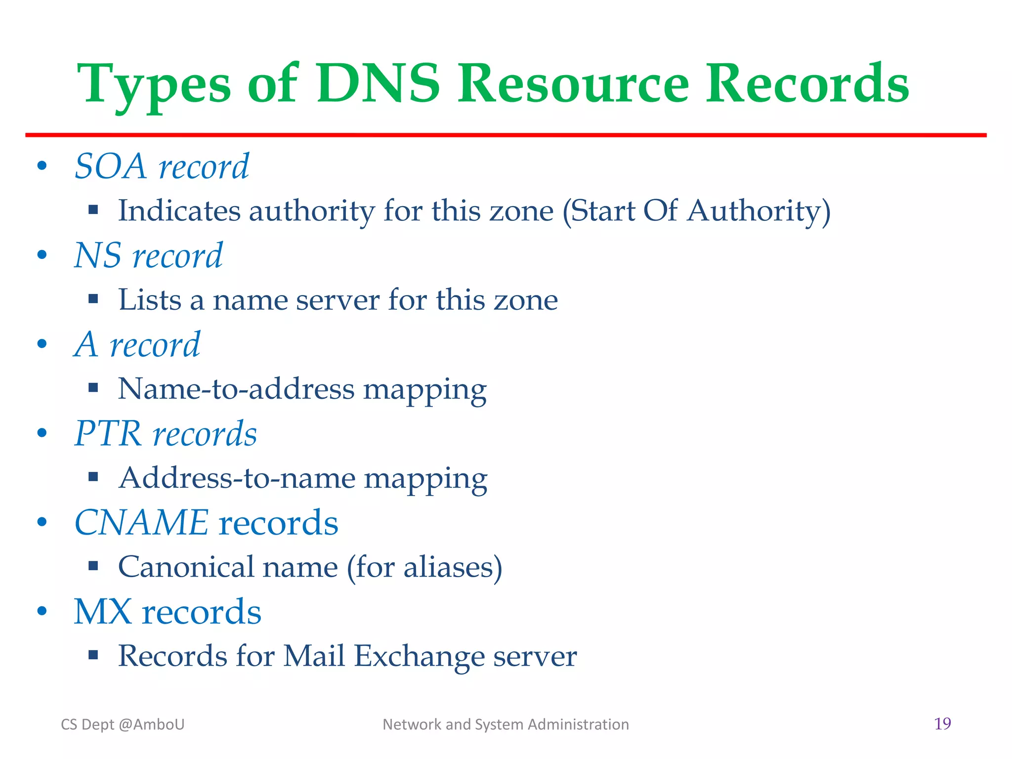 Types of DNS Resource Records
• SOA record
 Indicates authority for this zone (Start Of Authority)
• NS record
 Lists a name server for this zone
• A record
 Name-to-address mapping
• PTR records
 Address-to-name mapping
• CNAME records
 Canonical name (for aliases)
• MX records
 Records for Mail Exchange server
CS Dept @AmboU Network and System Administration 19
 