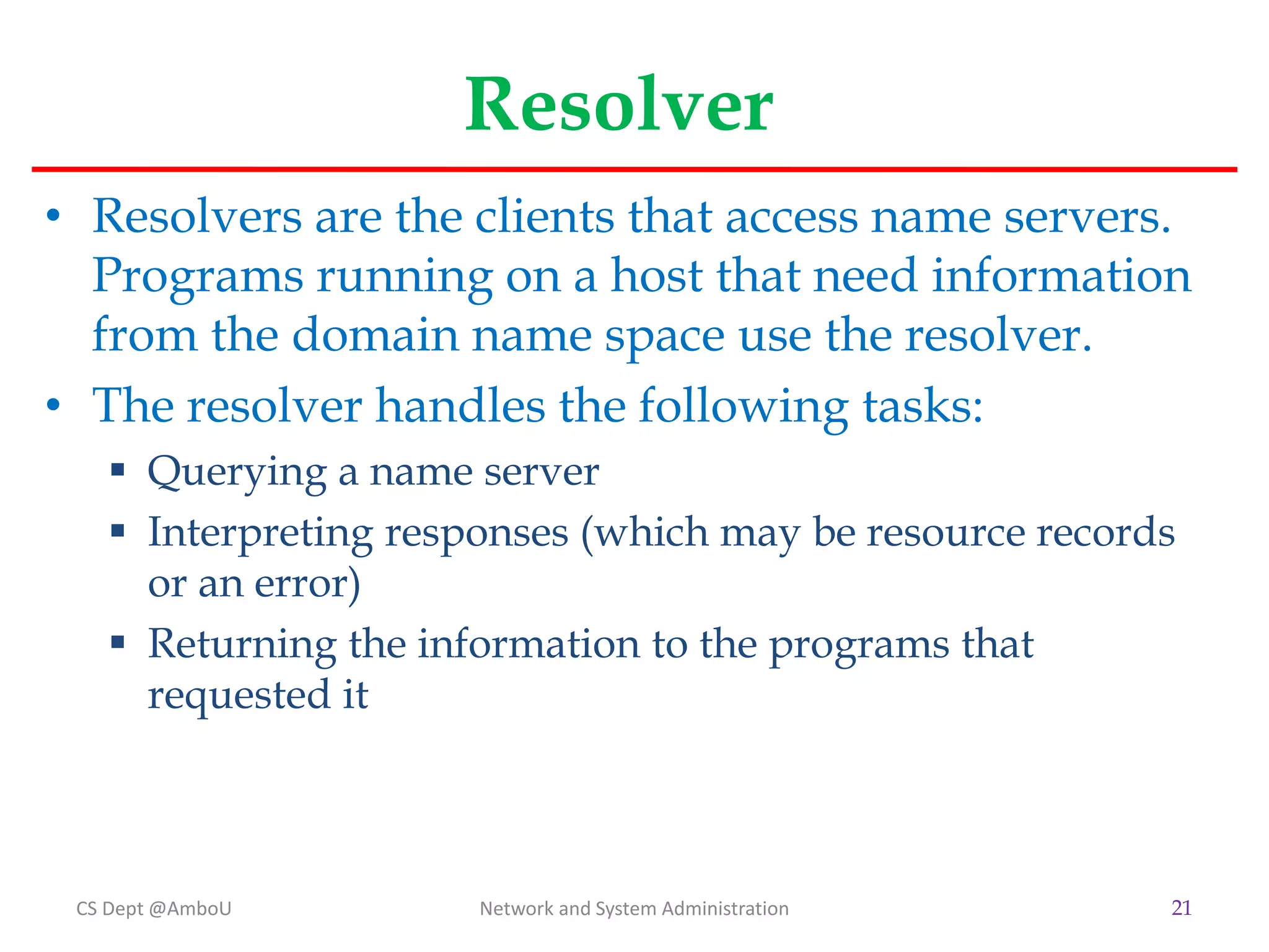 Resolver
• Resolvers are the clients that access name servers.
Programs running on a host that need information
from the domain name space use the resolver.
• The resolver handles the following tasks:
 Querying a name server
 Interpreting responses (which may be resource records
or an error)
 Returning the information to the programs that
requested it
CS Dept @AmboU Network and System Administration 21
 