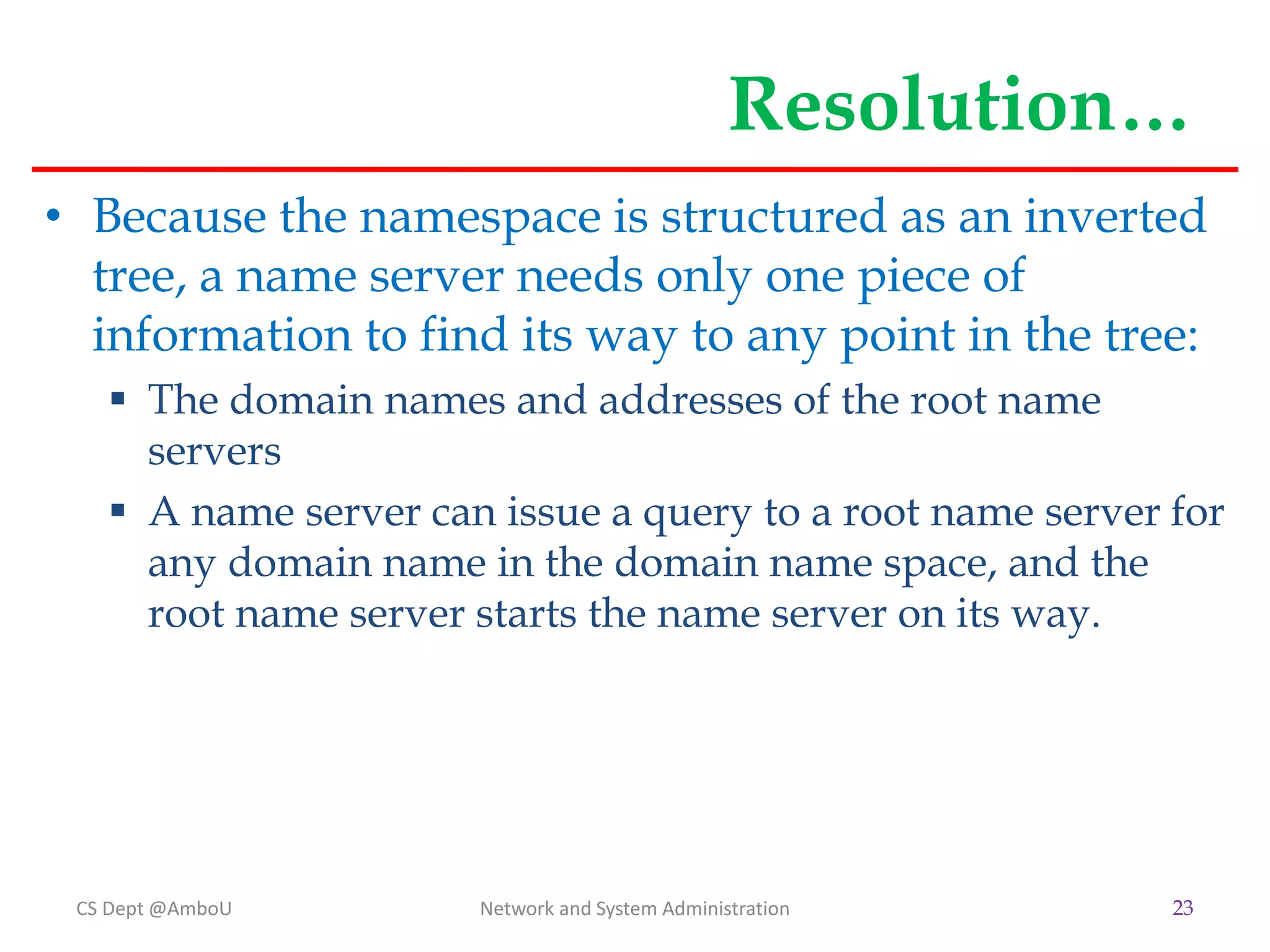 Resolution…
• Because the namespace is structured as an inverted
tree, a name server needs only one piece of
information to find its way to any point in the tree:
 The domain names and addresses of the root name
servers
 A name server can issue a query to a root name server for
any domain name in the domain name space, and the
root name server starts the name server on its way.
CS Dept @AmboU Network and System Administration 23
 