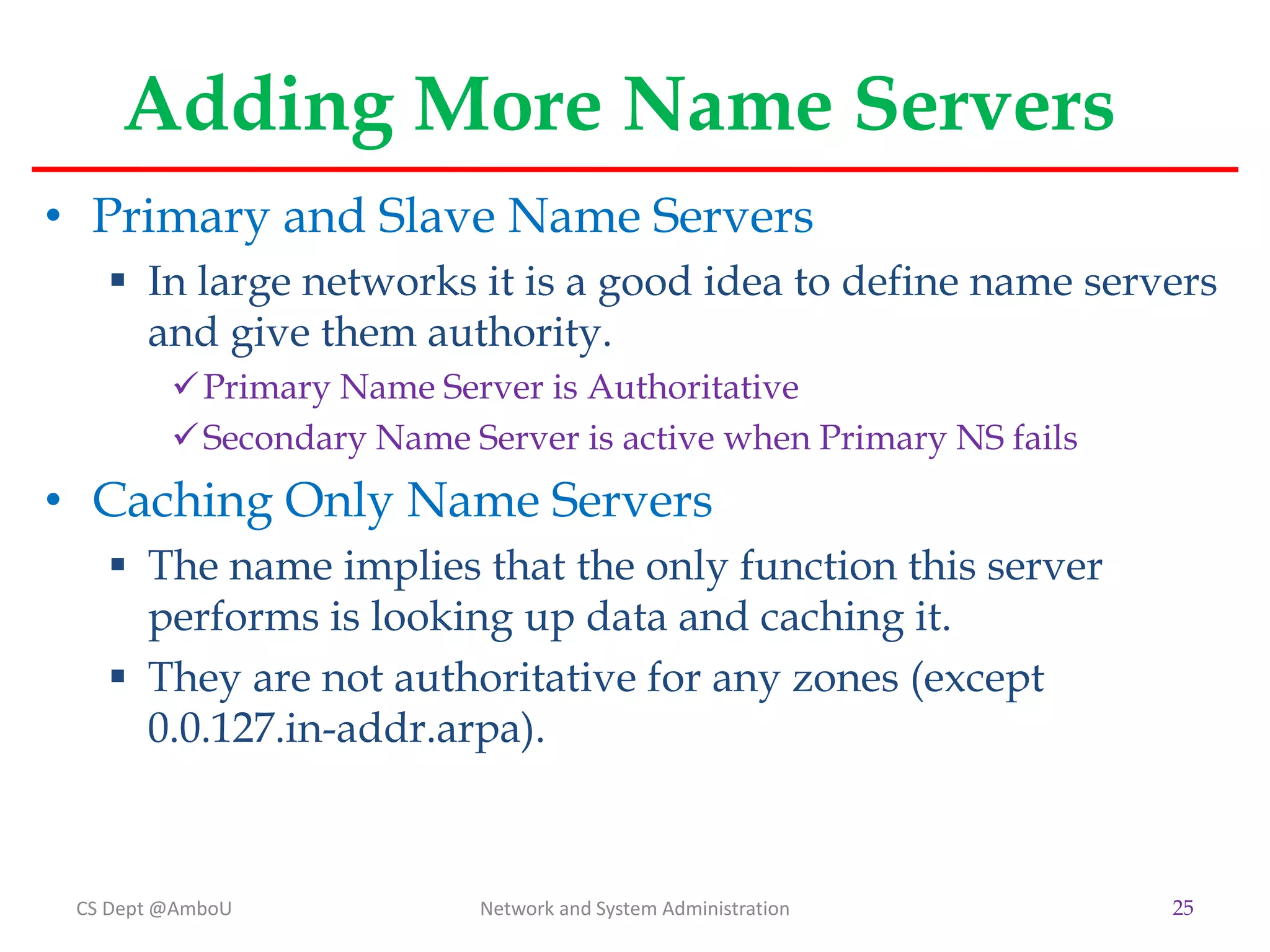 Adding More Name Servers
• Primary and Slave Name Servers
 In large networks it is a good idea to define name servers
and give them authority.
Primary Name Server is Authoritative
Secondary Name Server is active when Primary NS fails
• Caching Only Name Servers
 The name implies that the only function this server
performs is looking up data and caching it.
 They are not authoritative for any zones (except
0.0.127.in-addr.arpa).
CS Dept @AmboU Network and System Administration 25
 