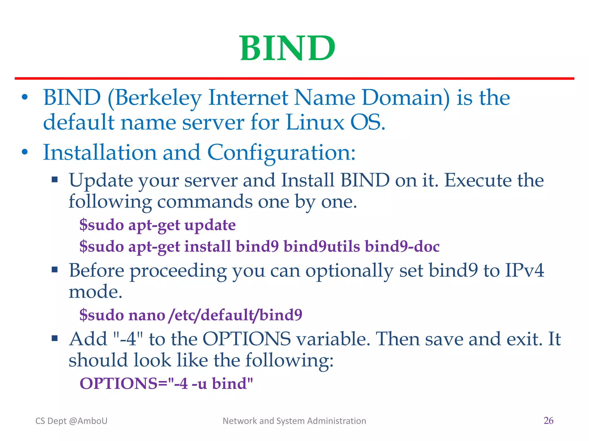 BIND
• BIND (Berkeley Internet Name Domain) is the
default name server for Linux OS.
• Installation and Configuration:
 Update your server and Install BIND on it. Execute the
following commands one by one.
$sudo apt-get update
$sudo apt-get install bind9 bind9utils bind9-doc
 Before proceeding you can optionally set bind9 to IPv4
mode.
$sudo nano /etc/default/bind9
 Add "-4" to the OPTIONS variable. Then save and exit. It
should look like the following:
OPTIONS="-4 -u bind"
CS Dept @AmboU Network and System Administration 26
 