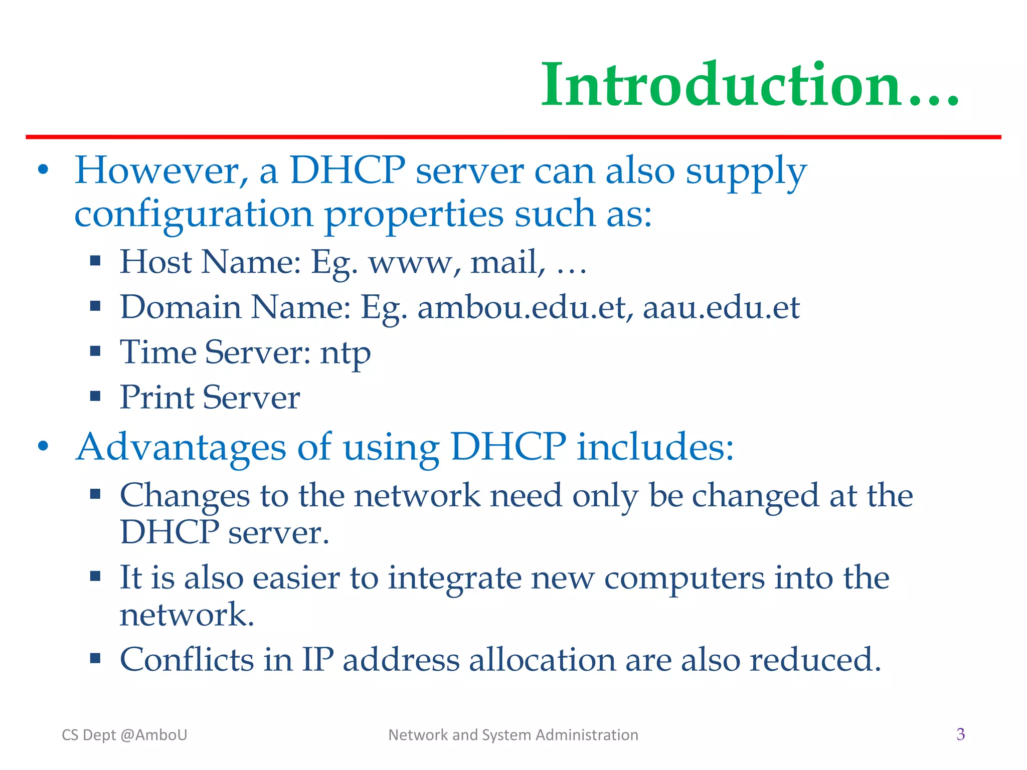 Introduction…
• However, a DHCP server can also supply
configuration properties such as:
 Host Name: Eg. www, mail, …
 Domain Name: Eg. ambou.edu.et, aau.edu.et
 Time Server: ntp
 Print Server
• Advantages of using DHCP includes:
 Changes to the network need only be changed at the
DHCP server.
 It is also easier to integrate new computers into the
network.
 Conflicts in IP address allocation are also reduced.
CS Dept @AmboU 3
Network and System Administration
 