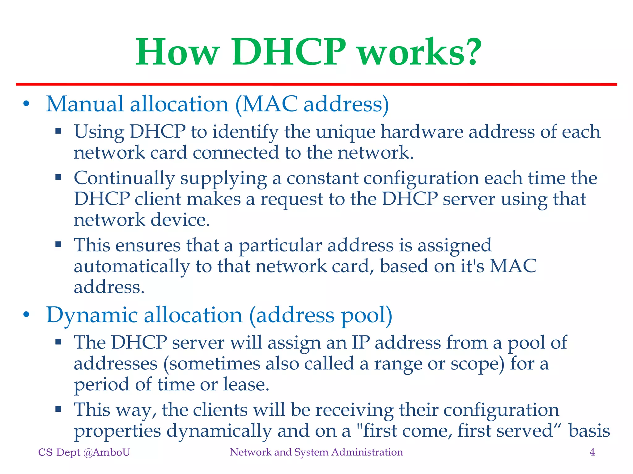 How DHCP works?
• Manual allocation (MAC address)
 Using DHCP to identify the unique hardware address of each
network card connected to the network.
 Continually supplying a constant configuration each time the
DHCP client makes a request to the DHCP server using that
network device.
 This ensures that a particular address is assigned
automatically to that network card, based on it's MAC
address.
• Dynamic allocation (address pool)
 The DHCP server will assign an IP address from a pool of
addresses (sometimes also called a range or scope) for a
period of time or lease.
 This way, the clients will be receiving their configuration
properties dynamically and on a "first come, first served“ basis
CS Dept @AmboU 4
Network and System Administration
 