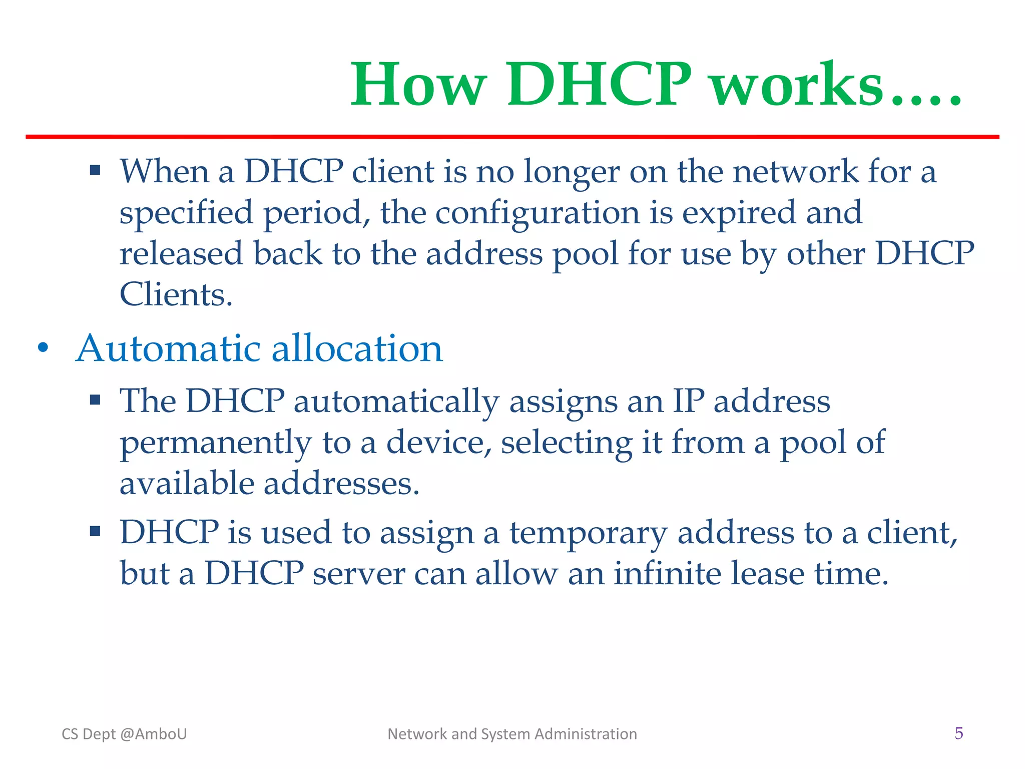 How DHCP works….
 When a DHCP client is no longer on the network for a
specified period, the configuration is expired and
released back to the address pool for use by other DHCP
Clients.
• Automatic allocation
 The DHCP automatically assigns an IP address
permanently to a device, selecting it from a pool of
available addresses.
 DHCP is used to assign a temporary address to a client,
but a DHCP server can allow an infinite lease time.
CS Dept @AmboU Network and System Administration 5
 