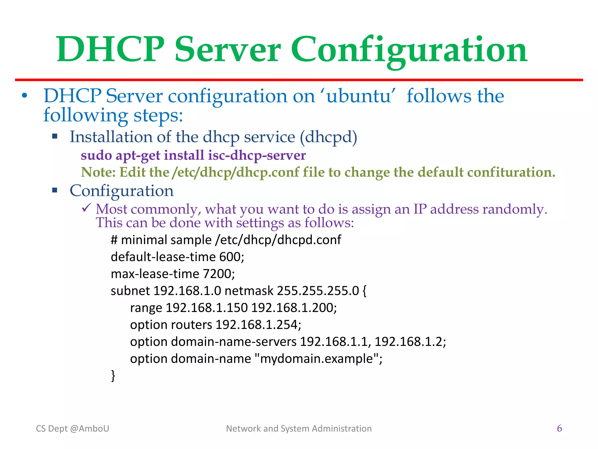 DHCP Server Configuration
• DHCP Server configuration on ‘ubuntu’ follows the
following steps:
 Installation of the dhcp service (dhcpd)
sudo apt-get install isc-dhcp-server
Note: Edit the /etc/dhcp/dhcp.conf file to change the default confituration.
 Configuration
 Most commonly, what you want to do is assign an IP address randomly.
This can be done with settings as follows:
# minimal sample /etc/dhcp/dhcpd.conf
default-lease-time 600;
max-lease-time 7200;
subnet 192.168.1.0 netmask 255.255.255.0 {
range 192.168.1.150 192.168.1.200;
option routers 192.168.1.254;
option domain-name-servers 192.168.1.1, 192.168.1.2;
option domain-name "mydomain.example";
}
CS Dept @AmboU Network and System Administration 6
 