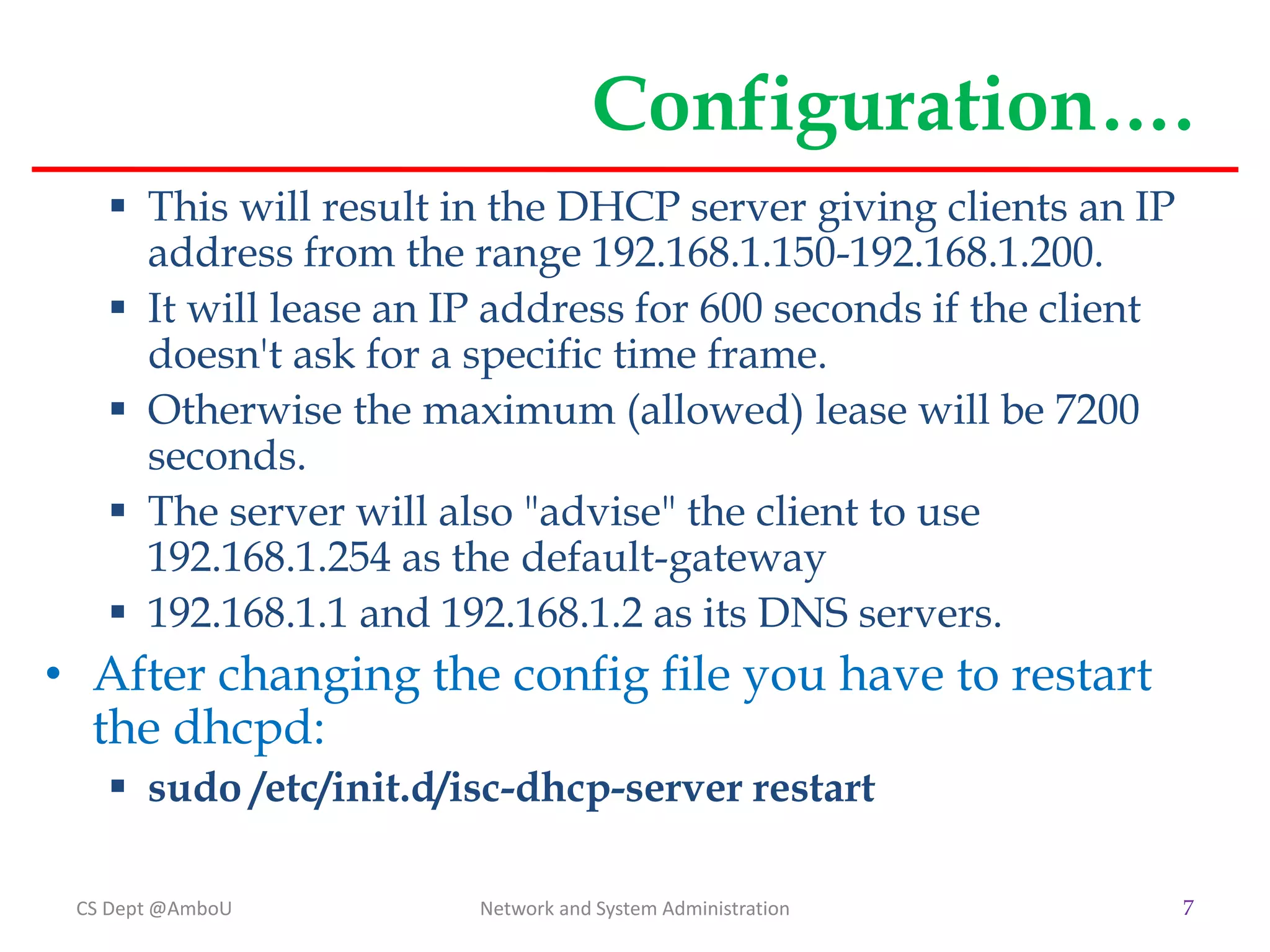 Configuration….
 This will result in the DHCP server giving clients an IP
address from the range 192.168.1.150-192.168.1.200.
 It will lease an IP address for 600 seconds if the client
doesn't ask for a specific time frame.
 Otherwise the maximum (allowed) lease will be 7200
seconds.
 The server will also "advise" the client to use
192.168.1.254 as the default-gateway
 192.168.1.1 and 192.168.1.2 as its DNS servers.
• After changing the config file you have to restart
the dhcpd:
 sudo /etc/init.d/isc-dhcp-server restart
CS Dept @AmboU Network and System Administration 7
 