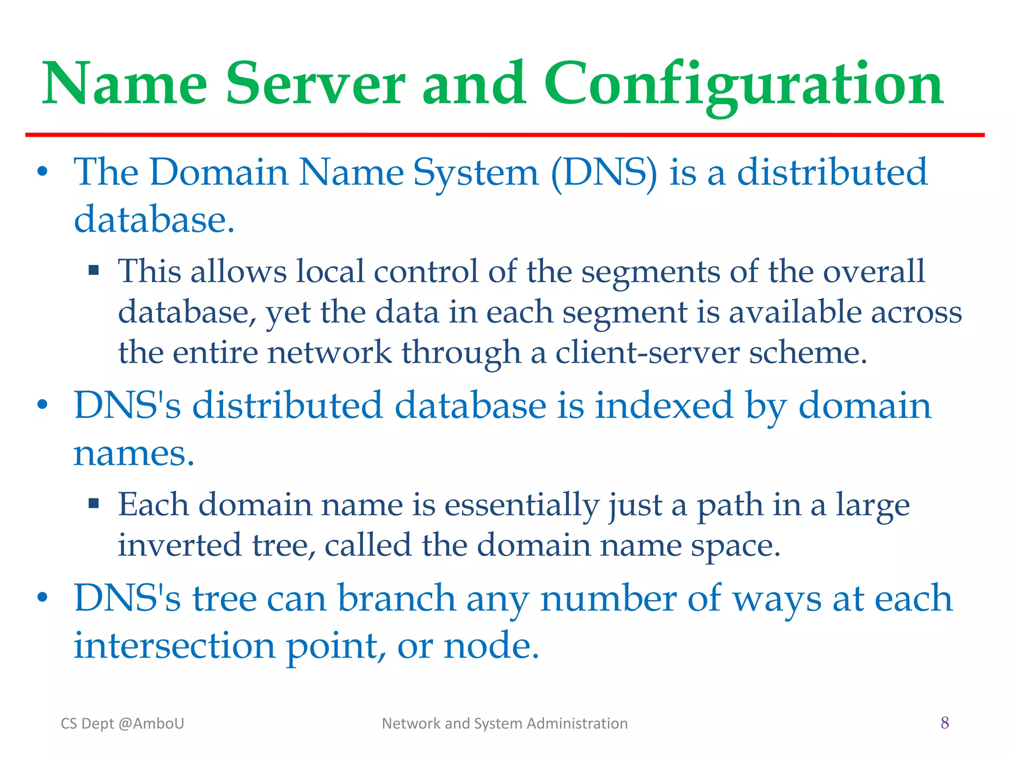 Name Server and Configuration
• The Domain Name System (DNS) is a distributed
database.
 This allows local control of the segments of the overall
database, yet the data in each segment is available across
the entire network through a client-server scheme.
• DNS's distributed database is indexed by domain
names.
 Each domain name is essentially just a path in a large
inverted tree, called the domain name space.
• DNS's tree can branch any number of ways at each
intersection point, or node.
CS Dept @AmboU Network and System Administration 8
 