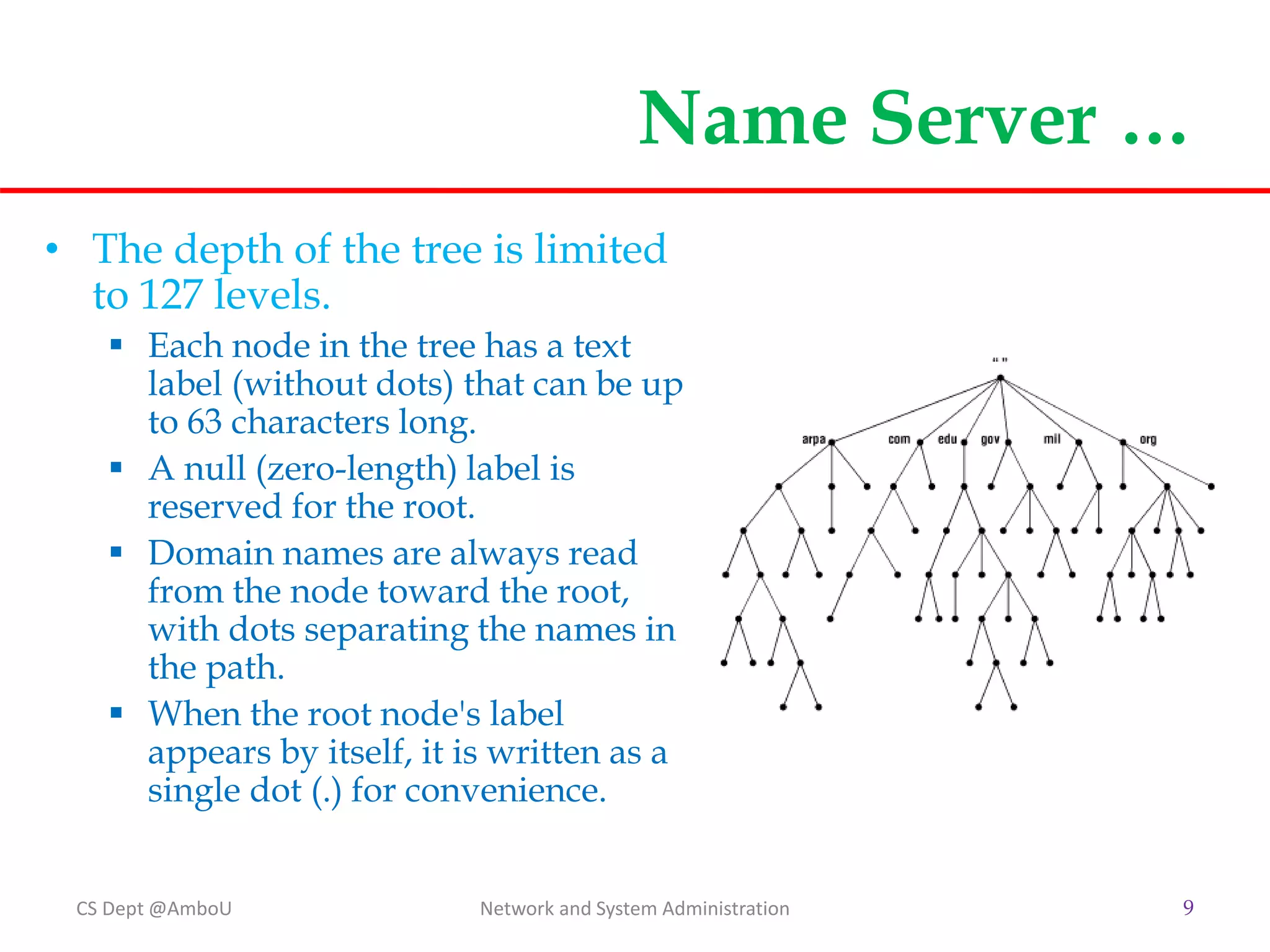 Name Server …
• The depth of the tree is limited
to 127 levels.
 Each node in the tree has a text
label (without dots) that can be up
to 63 characters long.
 A null (zero-length) label is
reserved for the root.
 Domain names are always read
from the node toward the root,
with dots separating the names in
the path.
 When the root node's label
appears by itself, it is written as a
single dot (.) for convenience.
CS Dept @AmboU Network and System Administration 9
 