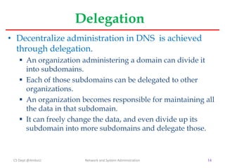 Delegation
• Decentralize administration in DNS is achieved
through delegation.
 An organization administering a domain c...