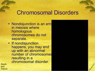Chromosomal Disorders Nondisjunction is an error in meiosis where homologous chromosomes do not separate.  If nondisjunction happens, you may end up with an abnormal number of chromosomes, resulting in a chromosomal disorder. Sarah and Tianna 