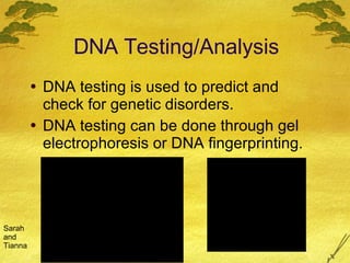DNA Testing/Analysis DNA testing is used to predict and check for genetic disorders. DNA testing can be done through gel electrophoresis or DNA fingerprinting.  Sarah and Tianna 