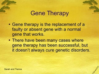 Gene Therapy Gene therapy is the replacement of a faulty or absent gene with a normal gene that works. There have been many cases where gene therapy has been successful, but it doesn’t always cure genetic disorders. Sarah and Tianna 