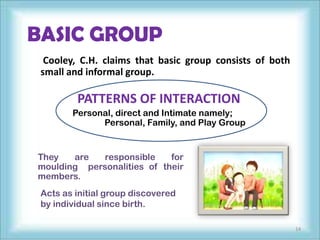 BASIC GROUP
  Cooley, C.H. claims that basic group consists of both
 small and informal group.

         PATTERNS OF INTERACTION
        Personal, direct and Intimate namely;
              Personal, Family, and Play Group


They   are  responsible     for
moulding personalities of their
members.
 Acts as initial group discovered
 by individual since birth.

                                                          14
 