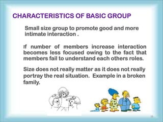 CHARACTERISTICS OF BASIC GROUP
   Small size group to promote good and more
   intimate interaction .

  If number of members increase interaction
  becomes less focused owing to the fact that
  members fail to understand each others roles.

  Size does not really matter as it does not really
  portray the real situation. Example in a broken
  family.




                                                      16
 
