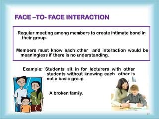 FACE –TO- FACE INTERACTION

Regular meeting among members to create intimate bond in
 their group.

Members must know each other and interaction would be
 meaningless if there is no understanding.


  Example: Students sit in for lecturers with other
            students without knowing each other is
            not a basic group.


             A broken family.



                                                           17
 