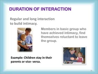 DURATION OF INTERACTION

Regular and long interaction
to build intimacy.
                      Members in basic group who
                      have achieved intimacy, find
                      themselves reluctant to leave
                      the group.




Example: Children stay in their
parents or vice- versa.

                                                      18
 