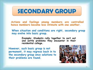 SECONDARY GROUP
 Actions and feelings among members are controlled
 hence members become less intimate with one another.

  When situation and conditions are right, secondary group
  may evolve into basic group.
          Example: Students rally together to sort out
          and settle problems they encounter in their
          residential college.

However, such basic group is not
permanent, it may regress back in to
the secondary group once solutions to
their problems are found.


                                                             21
 