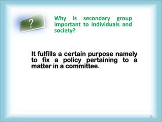 Why is secondary group
       important to individuals and
       society?


It fulfills a certain purpose namely
to fix a policy pertaining to a
matter in a committee.




                                       22
 