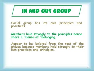 IN AND OUT GROUP
Social group   has   its   own   principles   and
practices.

Members hold strongly to the principles hence
share a “Sense of “Belonging.

Appear to be isolated from the rest of the
groups because members hold strongly to their
own practices and principles.




                                                    23
 