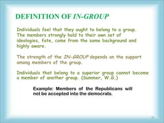 DEFINITION OF IN-GROUP
Individuals feel that they ought to belong to a group.
The members strongly hold to their own set of
ideologies, fate, come from the same background and
highly aware.

The strength of the IN-GROUP depends on the support
among members of the group.

Individuals that belong to a superior group cannot become
a member of another group. (Summer, W.G.)

       Example: Members of the Republicans will
       not be accepted into the democrats.




                                                            24
 