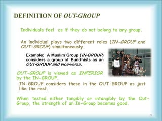 DEFINITION OF OUT-GROUP

 Individuals feel as if they do not belong to any group.

 An individual plays two different roles (IN-GROUP and
 OUT-GROUP) simultaneously.
   Example: A Muslim Group (IN-GROUP)
   considers a group of Buddhists as an
   OUT-GROUP and vice-versa.

OUT-GROUP is viewed as INFERIOR
by the IN-GROUP.
 IN-GROUP considers those in the OUT-GROUP as just
 like the rest.

When tested either tangibly or intangibly by the Out-
Group, the strength of an In-Group becomes good.

                                                           25
 