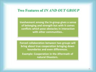 Two Features of IN AND OUT GROUP


 Involvement among the In-group gives a sense
   of belonging and strength but with it comes
   conflicts which pose obstacles in interaction
             with other communities..


 Forced collaboration between two groups will
  bring about true cooperation bringing down
       boundaries and even differences.
  Example: Cooperation in the Aftermath of
             natural Disasters.


                                                   26
 