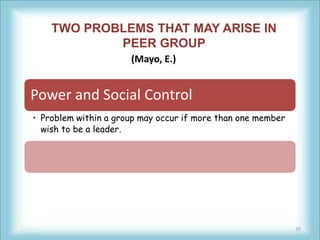 TWO PROBLEMS THAT MAY ARISE IN
            PEER GROUP
                      (Mayo, E.)


Power and Social Control
• Problem within a group may occur if more than one member
  wish to be a leader.




                                                             29
 