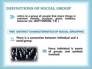DEFINITIONS OF SOCIAL GROUP
      refers to a group of people that share things in
      common namely; purpose, goals, hobbies,
      behavior etc. (BOTTOMORE, T.B. )



 TWO DISTINCT CHARACTERISTICS OF SOCIAL GROUPING

     There is a connection between individual and a
     social group.

                               Every individual is aware
                               of groups and symbols
                               involved.


                                                           3
 