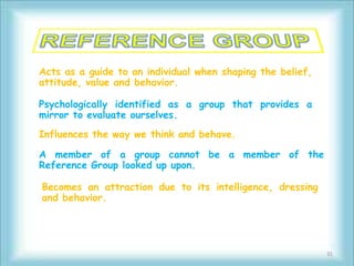 Acts as a guide to an individual when shaping the belief,
attitude, value and behavior.

Psychologically identified as a group that provides a
mirror to evaluate ourselves.
Influences the way we think and behave.

A member of a group cannot be a member of the
Reference Group looked up upon.

Becomes an attraction due to its intelligence, dressing
and behavior.




                                                            31
 