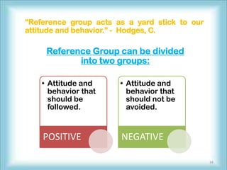 “Reference group acts as a yard stick to our
attitude and behavior.” - Hodges, C.

     Reference Group can be divided
            into two groups:

    • Attitude and     • Attitude and
      behavior that      behavior that
      should be          should not be
      followed.          avoided.



    POSITIVE           NEGATIVE

                                               34
 