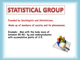 Founded by Sociologists and Statisticians.

Made up of members of society and its phenomenon.

Example: Men with the body mass of
between 55-80- kg and undergraduates
with accumulative points of 3.5.




                                                    35
 