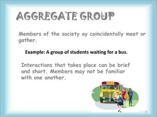 AGGREGATE GROUP
Members of the society ay coincidentally meet or
gather.

  Example: A group of students waiting for a bus.

Interactions that takes place can be brief
and short. Members may not be familiar
with one another.




                                                    37
 