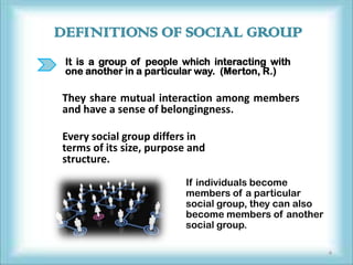 DEFINITIONS OF SOCIAL GROUP
 It is a group of people which interacting with
 one another in a particular way. (Merton, R.)

They share mutual interaction among members
and have a sense of belongingness.

Every social group differs in
terms of its size, purpose and
structure.
                         If individuals become
                         members of a particular
                         social group, they can also
                         become members of another
                         social group.

                                                       4
 