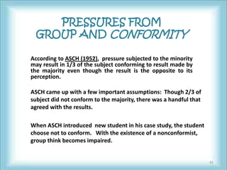 PRESSURES FROM
  GROUP AND CONFORMITY

According to ASCH (1952), pressure subjected to the minority
may result in 1/3 of the subject conforming to result made by
the majority even though the result is the opposite to its
perception.

ASCH came up with a few important assumptions: Though 2/3 of
subject did not conform to the majority, there was a handful that
agreed with the results.

When ASCH introduced new student in his case study, the student
choose not to conform. With the existence of a nonconformist,
group think becomes impaired.


                                                                    42
 