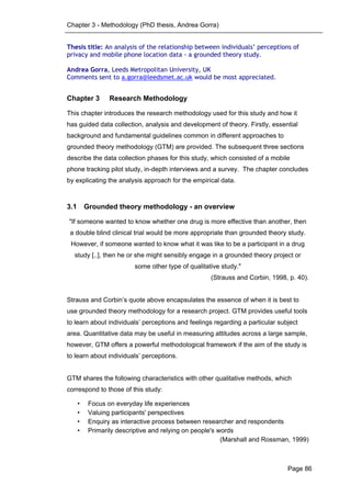 Chapter 3 - Methodology (PhD thesis, Andrea Gorra)
Page 86
Thesis title: An analysis of the relationship between individuals’ perceptions of
privacy and mobile phone location data - a grounded theory study.
Andrea Gorra, Leeds Metropolitan University, UK
Comments sent to a.gorra@leedsmet.ac.uk would be most appreciated.
Chapter 3 Research Methodology
This chapter introduces the research methodology used for this study and how it
has guided data collection, analysis and development of theory. Firstly, essential
background and fundamental guidelines common in different approaches to
grounded theory methodology (GTM) are provided. The subsequent three sections
describe the data collection phases for this study, which consisted of a mobile
phone tracking pilot study, in-depth interviews and a survey. The chapter concludes
by explicating the analysis approach for the empirical data.
3.1 Grounded theory methodology - an overview
"If someone wanted to know whether one drug is more effective than another, then
a double blind clinical trial would be more appropriate than grounded theory study.
However, if someone wanted to know what it was like to be a participant in a drug
study [..], then he or she might sensibly engage in a grounded theory project or
some other type of qualitative study."
(Strauss and Corbin, 1998, p. 40).
Strauss and Corbin’s quote above encapsulates the essence of when it is best to
use grounded theory methodology for a research project. GTM provides useful tools
to learn about individuals’ perceptions and feelings regarding a particular subject
area. Quantitative data may be useful in measuring attitudes across a large sample,
however, GTM offers a powerful methodological framework if the aim of the study is
to learn about individuals’ perceptions.
GTM shares the following characteristics with other qualitative methods, which
correspond to those of this study:
• Focus on everyday life experiences
• Valuing participants' perspectives
• Enquiry as interactive process between researcher and respondents
• Primarily descriptive and relying on people's words
(Marshall and Rossman, 1999)
 