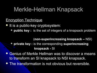 Merkle-Hellman KnapsackMerkle-Hellman Knapsack
Encryption Technique
 It is a public-key cryptosystem:
 public key : is the set of integers of a knapsack problem
(non-superincreasing knapsack – NSI)
 private key : is the corresponding superincreasing
knapsack - SI
 Genius of Merkle Hellman was to discover a means
to transform an SI knapsack to NSI knapsack.
 The transformation is not obvious but reversible.
 