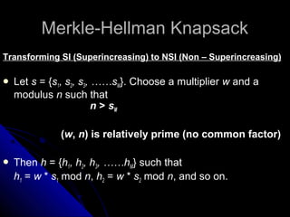 Merkle-Hellman KnapsackMerkle-Hellman Knapsack
Transforming SI (Superincreasing) to NSI (Non – Superincreasing)
 Let s = {s1, s2, s3, ……sM}. Choose a multiplier w and a
modulus n such that
n > sM
(w, n) is relatively prime (no common factor)
 Then h = {h1, h2, h3, ……hM} such that
h1 = w * s1 mod n, h2 = w * s2 mod n, and so on.
 