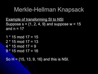Merkle-Hellman KnapsackMerkle-Hellman Knapsack
Example of transforming SI to NSIExample of transforming SI to NSI
Suppose s = {1, 2, 4, 9} and suppose w = 15
and n = 17
1 * 15 mod 17 = 15
2 * 15 mod 17 = 13
4 * 15 mod 17 = 9
9 * 15 mod 17 = 16
So H = {15, 13, 9, 16} and this is NSI.
 