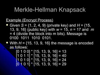 Merkle-Hellman KnapsackMerkle-Hellman Knapsack
Example (Encrypt Process)
 Given S = {1, 2, 4, 9} (private key) and H = {15,
13, 9, 16} (public key) with w = 15, n = 17 and m
= 4 (divide the block into m bits). Message is
0100 1011 1010 0101.
 With H = {15, 13, 9, 16} the message is encoded
as follows:
[0 1 0 0] * [15, 13, 9, 16] = 13
[1 0 1 1] * [15, 13, 9, 16] = 40
[1 0 1 0] * [15, 13, 9, 16] = 24
[0 1 0 1] * [15, 13, 9, 16] = 29
 