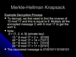 Merkle-Hellman KnapsackMerkle-Hellman Knapsack
Example Decryption Process
 To decrypt, we first need to find the inverse of
15 mod 17 and this is equal to 8. Multiply all the
encrypted message C with 8 mod 17 to get the
sum si.
 Note :
S = {1, 2, 4, 9} (private key)
13 * 8 mod 17 = 2 = [0100]
40 * 8 mod 17 = 14 = [1011]
24 * 8 mod 17 = 5 = [1010]
29 * 8 mod 17 = 11 = [0101]
 The recovered message is 0100101110100101
 