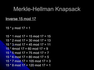 Merkle-Hellman KnapsackMerkle-Hellman Knapsack
Inverse 15 mod 17Inverse 15 mod 17
15 * y mod 17 = 115 * y mod 17 = 1
15 * 1 mod 17 = 15 mod 17 = 1515 * 1 mod 17 = 15 mod 17 = 15
15 * 2 mod 17 = 30 mod 17 = 1315 * 2 mod 17 = 30 mod 17 = 13
15 * 3 mod 17 = 45 mod 17 = 1115 * 3 mod 17 = 45 mod 17 = 11
15 * 4mod 17 = 60 mod 17 = 915 * 4mod 17 = 60 mod 17 = 9
15 * 5 mod 17 = 75 mod 17 = 715 * 5 mod 17 = 75 mod 17 = 7
15 * 6 mod 17 = 80 mod 17 = 515 * 6 mod 17 = 80 mod 17 = 5
15 * 7 mod 17 = 105 mod 17 = 315 * 7 mod 17 = 105 mod 17 = 3
15 * 8 mod 17 = 120 mod 17 = 115 * 8 mod 17 = 120 mod 17 = 1
 