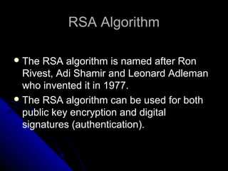 RSA AlgorithmRSA Algorithm
The RSA algorithm is named after Ron
Rivest, Adi Shamir and Leonard Adleman
who invented it in 1977.
The RSA algorithm can be used for both
public key encryption and digital
signatures (authentication).
 
