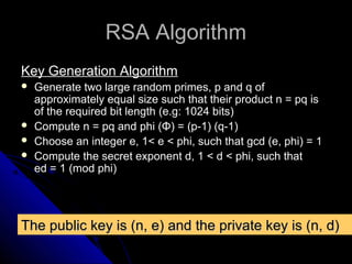 RSA AlgorithmRSA Algorithm
Key Generation AlgorithmKey Generation Algorithm
 Generate two large random primes, p and q ofGenerate two large random primes, p and q of
approximately equal size such that their product n = pq isapproximately equal size such that their product n = pq is
of the required bit length (e.g: 1024 bits)of the required bit length (e.g: 1024 bits)
 Compute n = pq andCompute n = pq and phiphi ((ΦΦ) = (p-1) (q-1)) = (p-1) (q-1)
 Choose an integer e, 1< e < phi, such that gcd (e, phi) = 1Choose an integer e, 1< e < phi, such that gcd (e, phi) = 1
 Compute the secret exponent d, 1 < d < phi, such thatCompute the secret exponent d, 1 < d < phi, such that
ed = 1 (mod phi)ed = 1 (mod phi)
The public key is (n, e) and the private key is (n, d)The public key is (n, e) and the private key is (n, d)
 