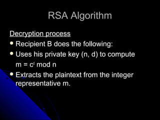RSA AlgorithmRSA Algorithm
Decryption processDecryption process
Recipient B does the following:
Uses his private key (n, d) to compute
m = cd
mod n
Extracts the plaintext from the integer
representative m.
 