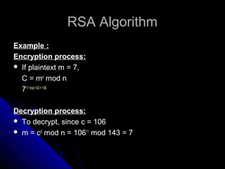 RSA AlgorithmRSA Algorithm
Example :
Encryption process:
 If plaintext m = 7,
C = me
mod n
711 mod 143 = 106
Decryption process:
 To decrypt, since c = 106
 m = cd
mod n = 10611
mod 143 = 7
 
