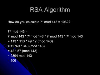 RSA AlgorithmRSA Algorithm
How do you calculate 711
mod 143 = 106??
711
mod 143 =
74
mod 143 * 74
mod 143 * 72
mod 143 * 71
mod 143
= 113 * 113 * 49 * 7 (mod 143)
= 12769 * 343 (mod 143)
= 42 * 57 (mod 143)
= 2394 mod 143
= 106
 