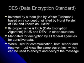 DES (Data Encryption Standard)DES (Data Encryption Standard)
 Invented by a team (led by Walter Tuchman)
based on a concept originated by Horst Feistel
of IBM and known as Lucifer
 Its proper name is DEA (Data Encryption
Algorithm) in US and DEA1 in other countries.
 Mandated for encryption by all federal agencies
for sensitive data.
 When used for communication, both sender and
receiver must know the same secret key, which
can be used to encrypt and decrypt the message
 